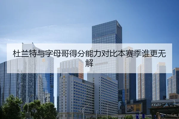 杜兰特与字母哥得分能力对比本赛季谁更无解