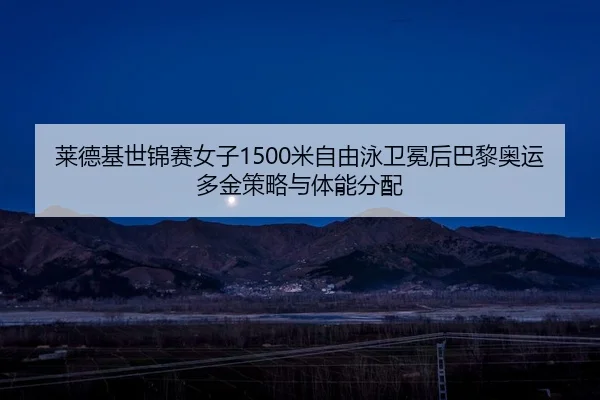 莱德基世锦赛女子1500米自由泳卫冕后巴黎奥运多金策略与体能分配