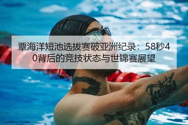 覃海洋短池选拔赛破亚洲纪录：58秒40背后的竞技状态与世锦赛展望